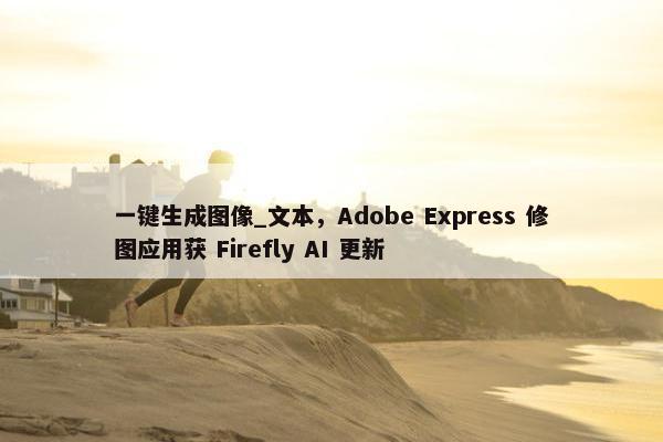 一键生成图像_文本，Adobe Express 修图应用获 Firefly AI 更新