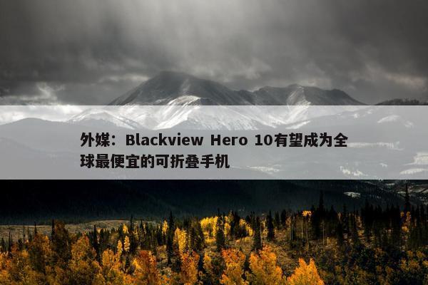 外媒：Blackview Hero 10有望成为全球最便宜的可折叠手机