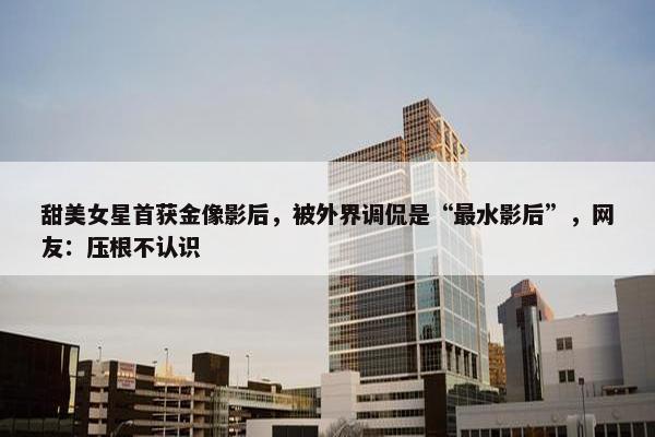 甜美女星首获金像影后，被外界调侃是“最水影后”，网友：压根不认识