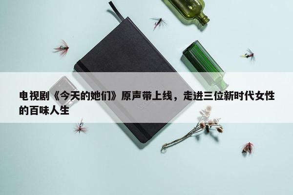 电视剧《今天的她们》原声带上线，走进三位新时代女性的百味人生