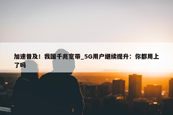 加速普及！我国千兆宽带_5G用户继续提升：你都用上了吗