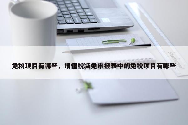 免税项目有哪些，增值税减免申报表中的免税项目有哪些