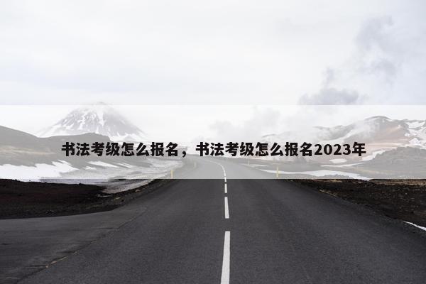 书法考级怎么报名，书法考级怎么报名2023年