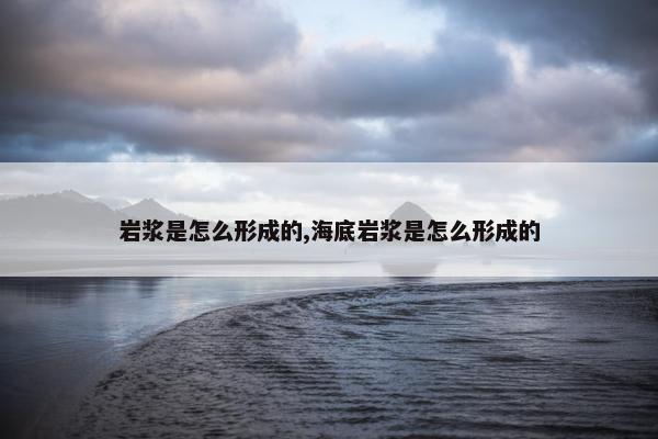 岩浆是怎么形成的,海底岩浆是怎么形成的