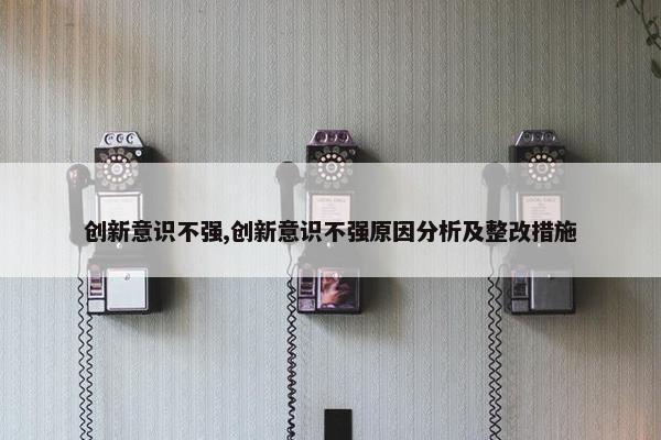 创新意识不强,创新意识不强原因分析及整改措施