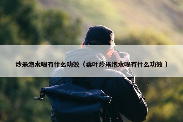 炒米泡水喝有什么功效（桑叶炒米泡水喝有什么功效 ）