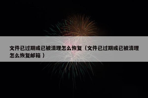 文件已过期或已被清理怎么恢复（文件已过期或已被清理怎么恢复邮箱 ）