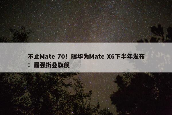 不止Mate 70！曝华为Mate X6下半年发布：最强折叠旗舰