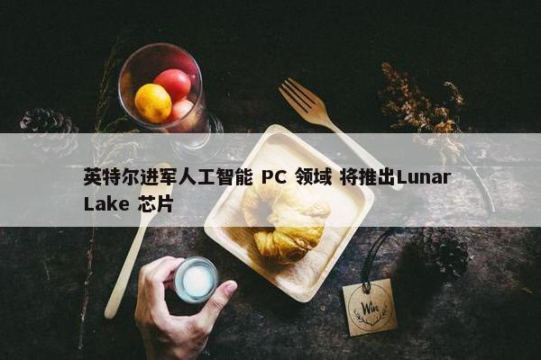 英特尔进军人工智能 PC 领域 将推出Lunar Lake 芯片