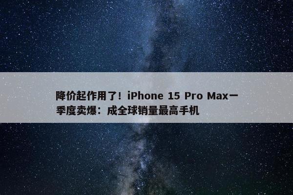 降价起作用了！iPhone 15 Pro Max一季度卖爆：成全球销量最高手机