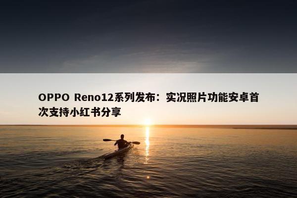 OPPO Reno12系列发布：实况照片功能安卓首次支持小红书分享