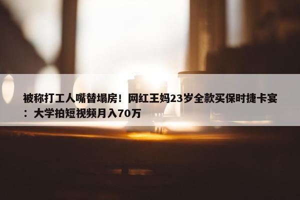 被称打工人嘴替塌房！网红王妈23岁全款买保时捷卡宴：大学拍短视频月入70万