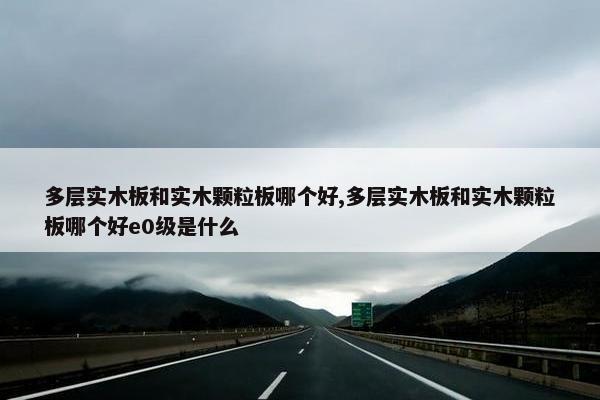 多层实木板和实木颗粒板哪个好,多层实木板和实木颗粒板哪个好e0级是什么