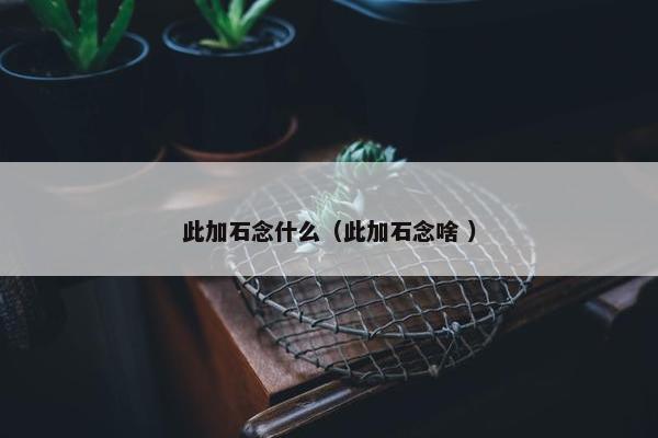 此加石念什么（此加石念啥 ）