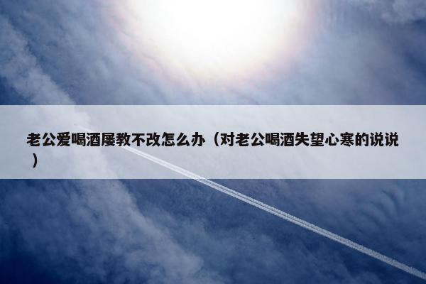 老公爱喝酒屡教不改怎么办（对老公喝酒失望心寒的说说 ）