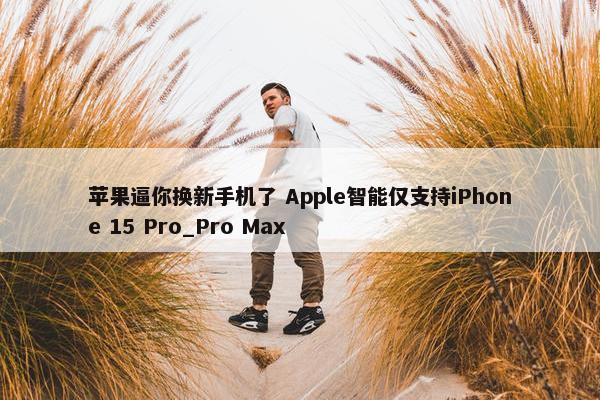 苹果逼你换新手机了 Apple智能仅支持iPhone 15 Pro_Pro Max
