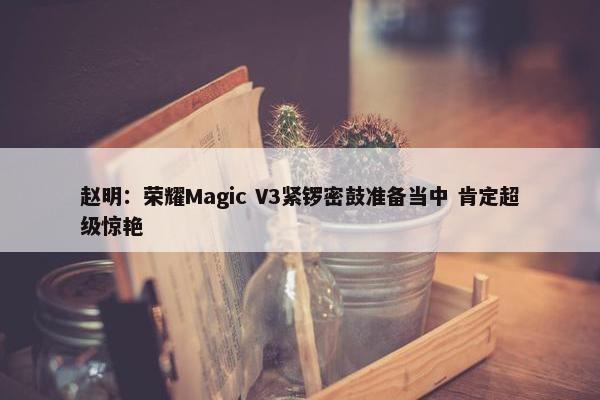 赵明：荣耀Magic V3紧锣密鼓准备当中 肯定超级惊艳