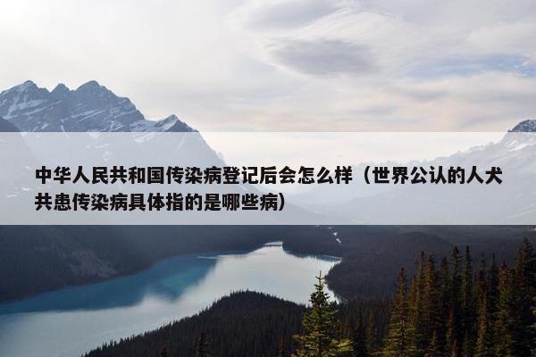 中华人民共和国传染病登记后会怎么样（世界公认的人犬共患传染病具体指的是哪些病）