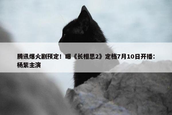 腾讯爆火剧预定！曝《长相思2》定档7月10日开播：杨紫主演
