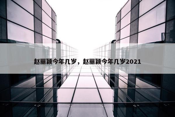 赵丽颖今年几岁，赵丽颖今年几岁2021