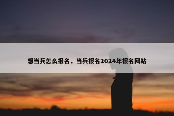 想当兵怎么报名，当兵报名2024年报名网站