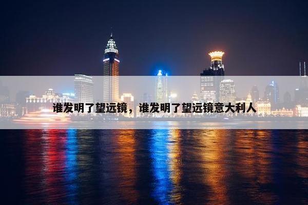 谁发明了望远镜，谁发明了望远镜意大利人