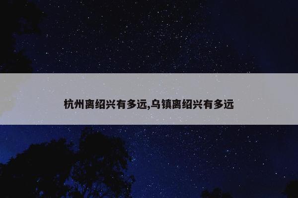 杭州离绍兴有多远,乌镇离绍兴有多远