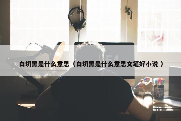 白切黑是什么意思（白切黑是什么意思文笔好小说 ）