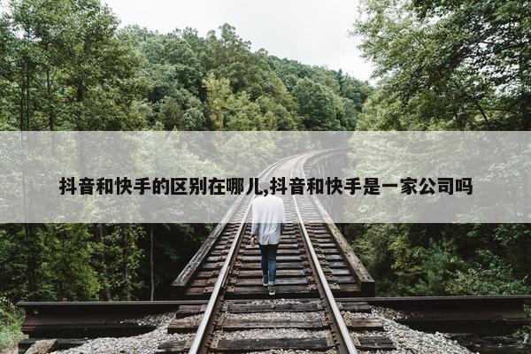 抖音和快手的区别在哪儿,抖音和快手是一家公司吗