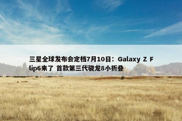 三星全球发布会定档7月10日：Galaxy Z Flip6来了 首款第三代骁龙8小折叠