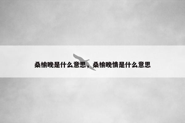 桑榆晚是什么意思，桑榆晚情是什么意思