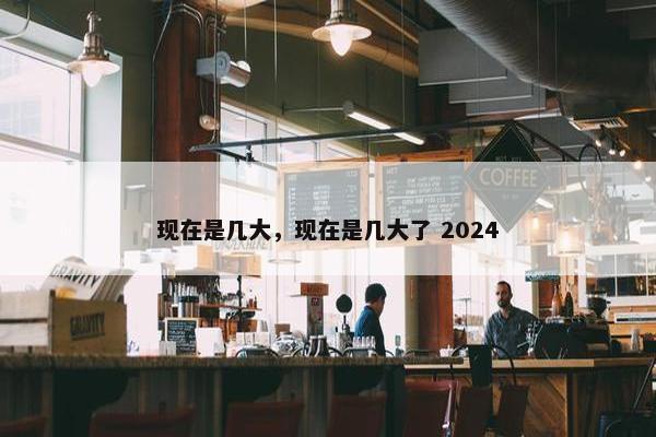 现在是几大，现在是几大了 2024