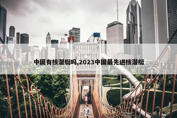 中国有核潜艇吗,2023中国最先进核潜艇