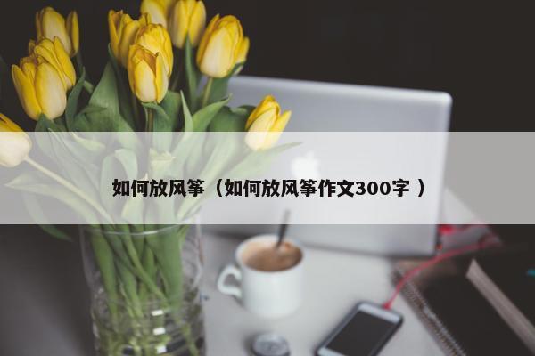 如何放风筝（如何放风筝作文300字 ）