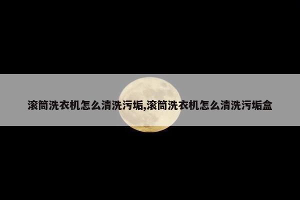 滚筒洗衣机怎么清洗污垢,滚筒洗衣机怎么清洗污垢盒