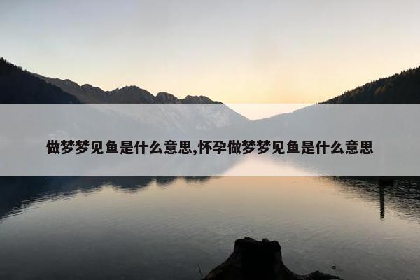 做梦梦见鱼是什么意思,怀孕做梦梦见鱼是什么意思