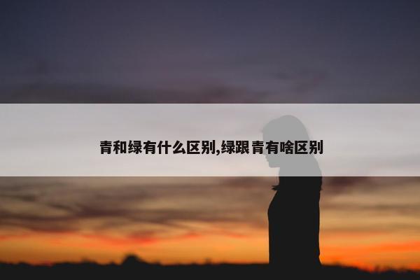 青和绿有什么区别,绿跟青有啥区别