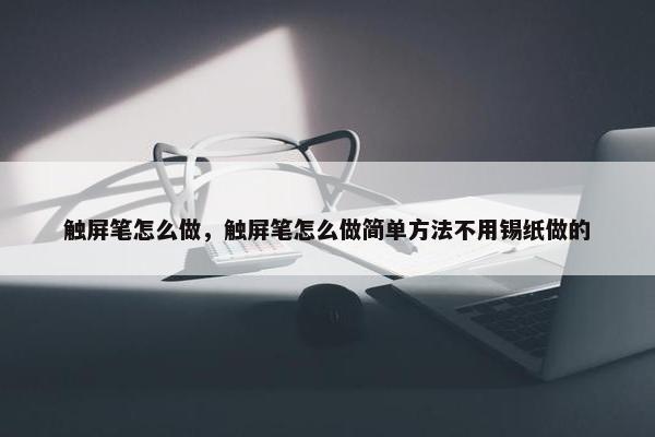 触屏笔怎么做，触屏笔怎么做简单方法不用锡纸做的