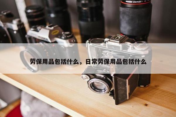 劳保用品包括什么，日常劳保用品包括什么