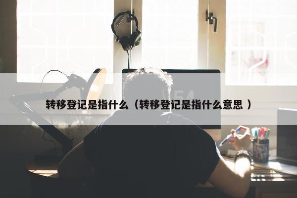 转移登记是指什么（转移登记是指什么意思 ）