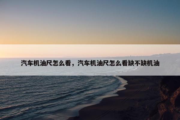 汽车机油尺怎么看，汽车机油尺怎么看缺不缺机油