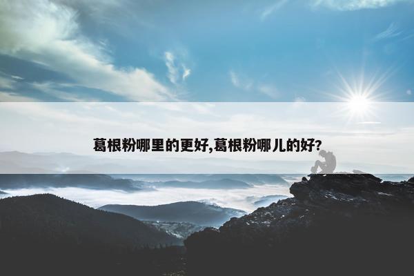 葛根粉哪里的更好,葛根粉哪儿的好?