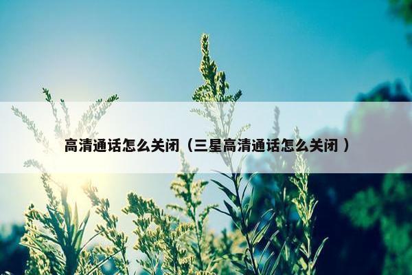 高清通话怎么关闭（三星高清通话怎么关闭 ）