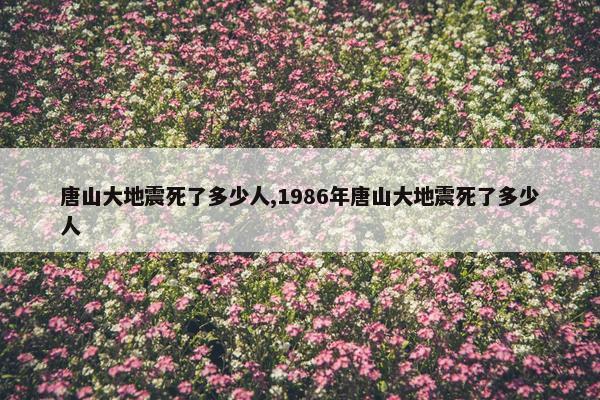 唐山大地震死了多少人,1986年唐山大地震死了多少人