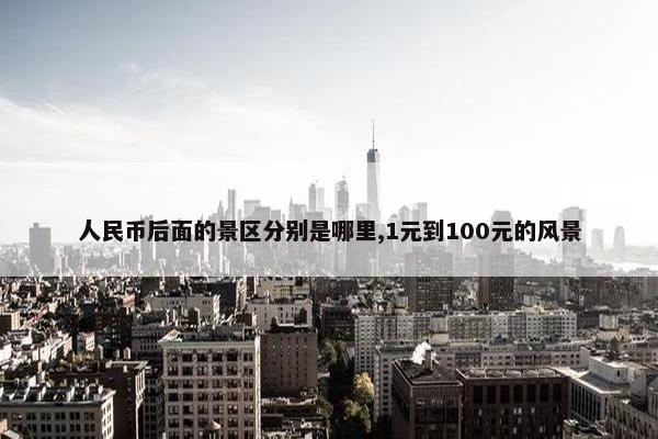 人民币后面的景区分别是哪里,1元到100元的风景