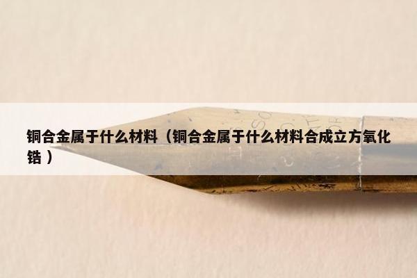 铜合金属于什么材料（铜合金属于什么材料合成立方氧化锆 ）