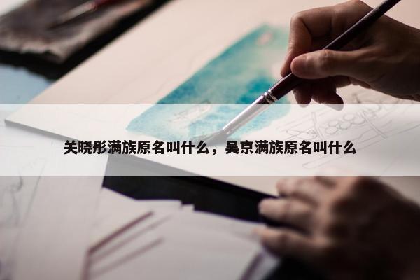 关晓彤满族原名叫什么，吴京满族原名叫什么