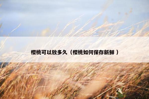 樱桃可以放多久（樱桃如何保存新鲜 ）