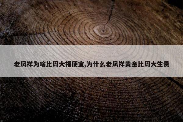 老凤祥为啥比周大福便宜,为什么老凤祥黄金比周大生贵