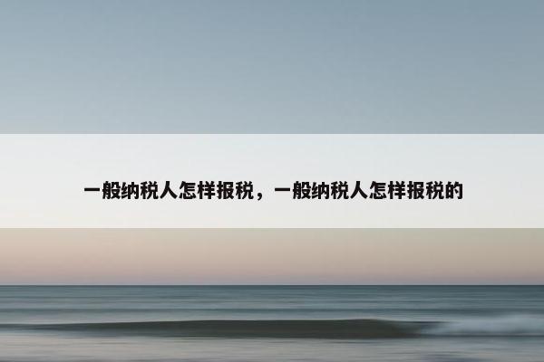 一般纳税人怎样报税，一般纳税人怎样报税的